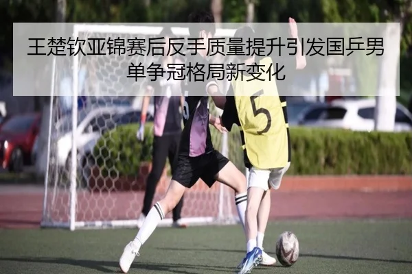 王楚钦亚锦赛后反手质量提升引发国乒男单争冠格局新变化 | kaiyunsport